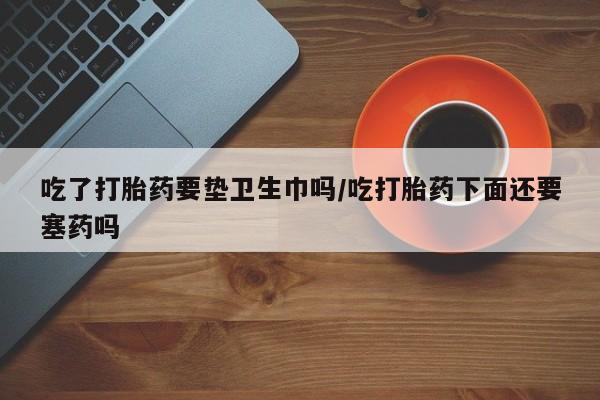 网上卖流产药联系方式，吃了打胎药要垫卫生巾吗/吃打胎药下面还要塞药吗
