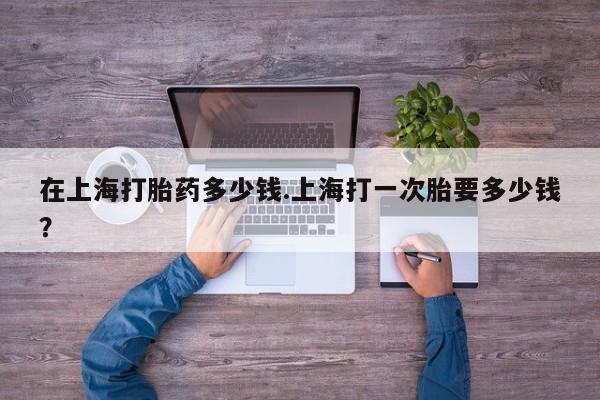 网上卖流产药联系方式，在上海打胎药多少钱.上海打一次胎要多少钱？