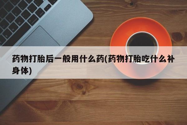 网上卖流产药联系方式，药物打胎后一般用什么药(药物打胎吃什么补身体)