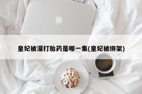 网上卖流产药联系方式，皇妃被灌打胎药是哪一集(皇妃被绑架)