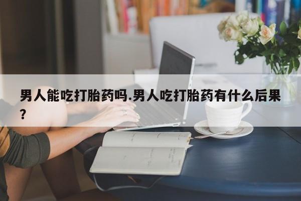 网上卖流产药联系方式，男人能吃打胎药吗.男人吃打胎药有什么后果？