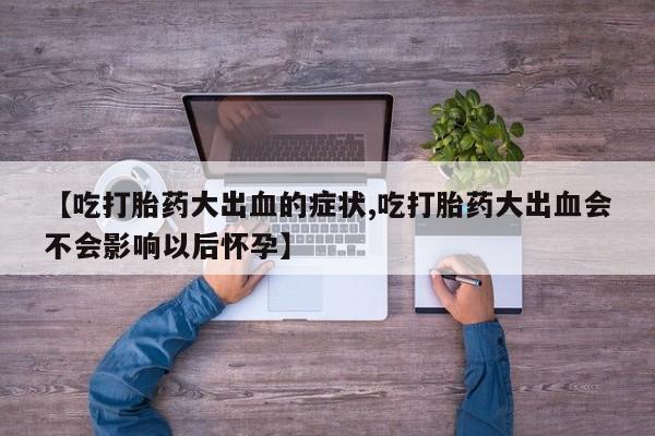 网上卖流产药联系方式，【吃打胎药大出血的症状,吃打胎药大出血会不会影响以后怀孕】