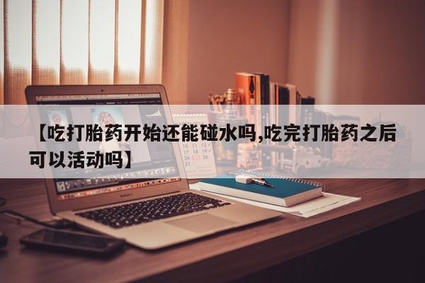 网上卖流产药联系方式，【吃打胎药开始还能碰水吗,吃完打胎药之后可以活动吗】