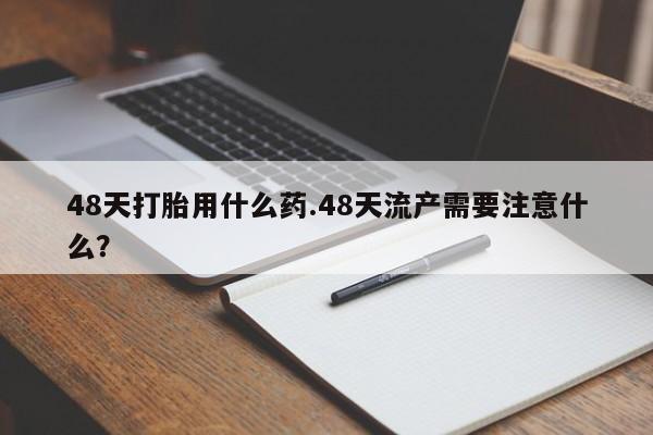 网上卖流产药联系方式，48天打胎用什么药.48天流产需要注意什么？
