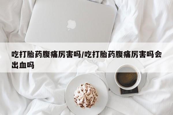 网上卖流产药联系方式，吃打胎药腹痛厉害吗/吃打胎药腹痛厉害吗会出血吗