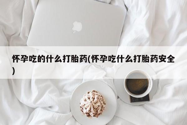 网上卖流产药联系方式，怀孕吃的什么打胎药(怀孕吃什么打胎药安全)
