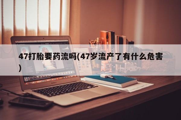 网上卖流产药联系方式，47打胎要药流吗(47岁流产了有什么危害)