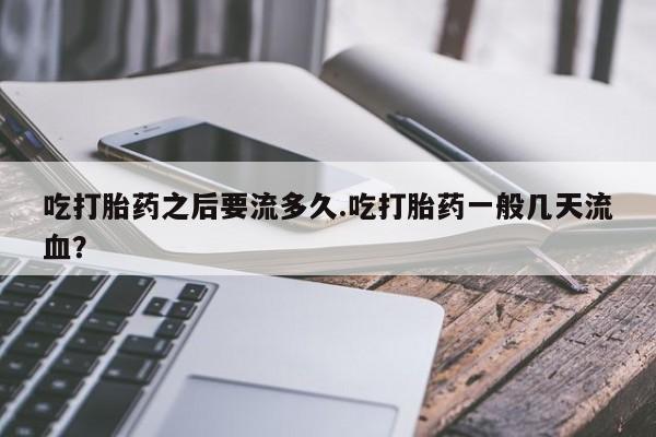 网上卖流产药联系方式，吃打胎药之后要流多久.吃打胎药一般几天流血？