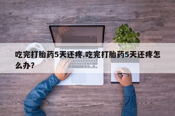 网上卖流产药联系方式，吃完打胎药5天还疼.吃完打胎药5天还疼怎么办？
