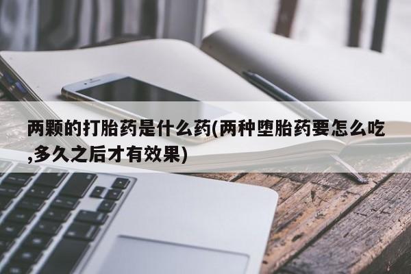 网上卖流产药联系方式，两颗的打胎药是什么药(两种堕胎药要怎么吃,多久之后才有效果)