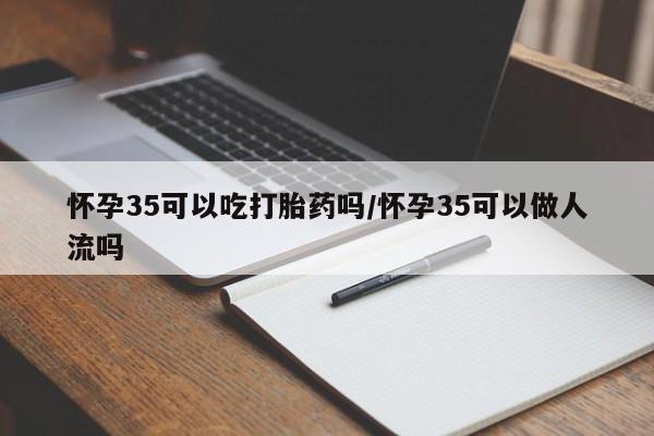 网上卖流产药联系方式，怀孕35可以吃打胎药吗/怀孕35可以做人流吗