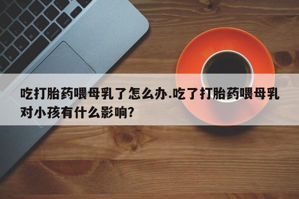 网上卖流产药联系方式，吃打胎药喂母乳了怎么办.吃了打胎药喂母乳对小孩有什么影响？