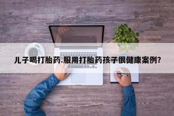 网上卖流产药联系方式，儿子喝打胎药.服用打胎药孩子很健康案例？