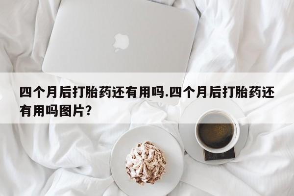 网上卖流产药联系方式，四个月后打胎药还有用吗.四个月后打胎药还有用吗图片？