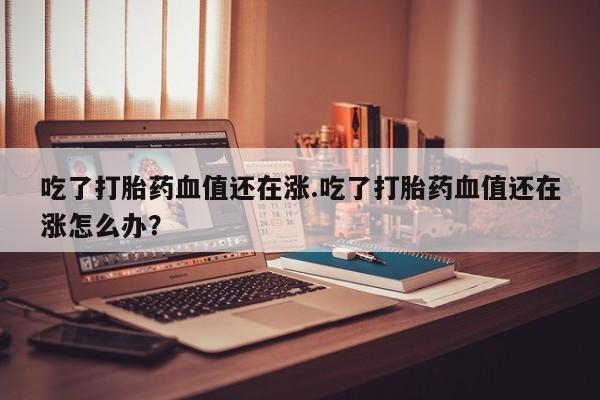 网上卖流产药联系方式,吃了打胎药血值还在涨.吃了打胎药血值还在涨怎么办?