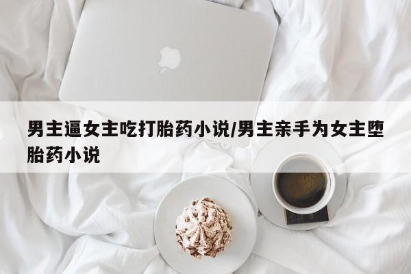 网上卖流产药联系方式，男主逼女主吃打胎药小说/男主亲手为女主堕胎药小说