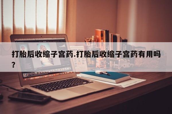 网上卖流产药联系方式，打胎后收缩子宫药.打胎后收缩子宫药有用吗？
