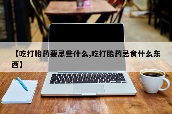 网上卖流产药联系方式，【吃打胎药要忌些什么,吃打胎药忌食什么东西】