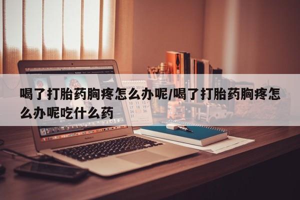 网上卖流产药联系方式，喝了打胎药胸疼怎么办呢/喝了打胎药胸疼怎么办呢吃什么药