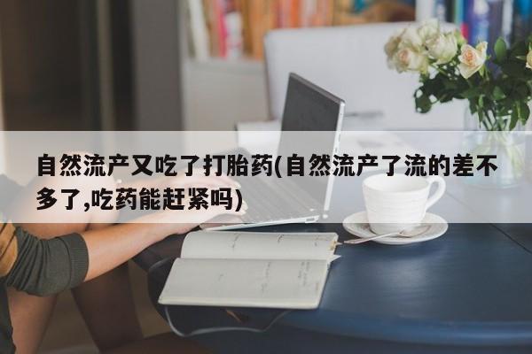 网上卖流产药联系方式，自然流产又吃了打胎药(自然流产了流的差不多了,吃药能赶紧吗)