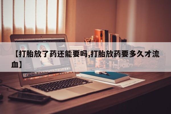 网上卖流产药联系方式，【打胎放了药还能要吗,打胎放药要多久才流血】