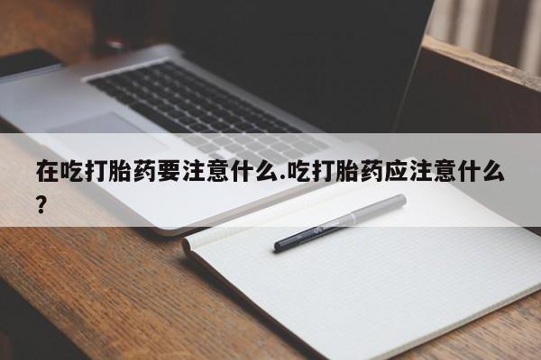 网上卖流产药联系方式，在吃打胎药要注意什么.吃打胎药应注意什么？