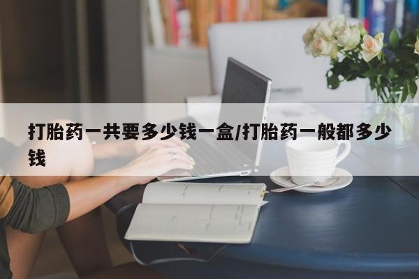 网上卖流产药联系方式，打胎药一共要多少钱一盒/打胎药一般都多少钱