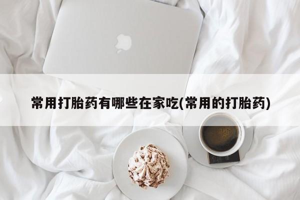 网上卖流产药联系方式，常用打胎药有哪些在家吃(常用的打胎药)