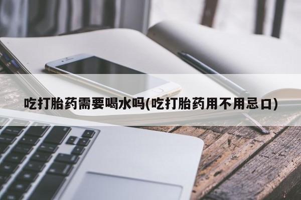 网上卖流产药联系方式，吃打胎药需要喝水吗(吃打胎药用不用忌口)