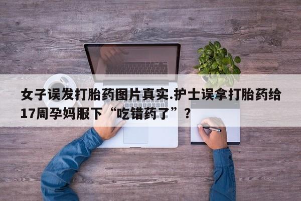 网上卖流产药联系方式，女子误发打胎药图片真实.护士误拿打胎药给17周孕妈服下“吃错药了”？