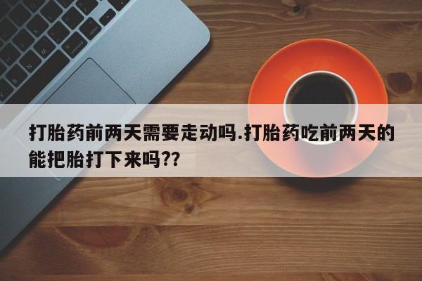 网上卖流产药联系方式，打胎药前两天需要走动吗.打胎药吃前两天的能把胎打下来吗?？