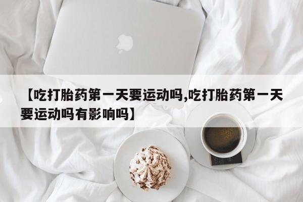 网上卖流产药联系方式，【吃打胎药第一天要运动吗,吃打胎药第一天要运动吗有影响吗】