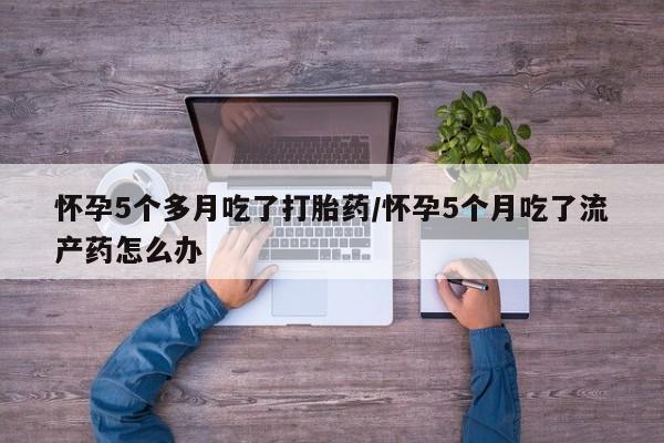 网上卖流产药联系方式，怀孕5个多月吃了打胎药/怀孕5个月吃了流产药怎么办