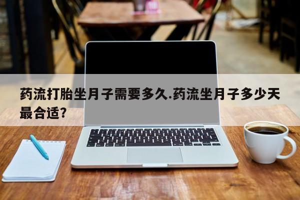 网上卖流产药联系方式，药流打胎坐月子需要多久.药流坐月子多少天最合适？
