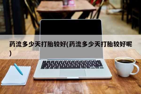 网上卖流产药联系方式，药流多少天打胎较好(药流多少天打胎较好呢)