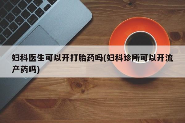 网上卖流产药联系方式，妇科医生可以开打胎药吗(妇科诊所可以开流产药吗)