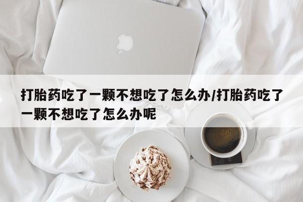 网上卖流产药联系方式，打胎药吃了一颗不想吃了怎么办/打胎药吃了一颗不想吃了怎么办呢