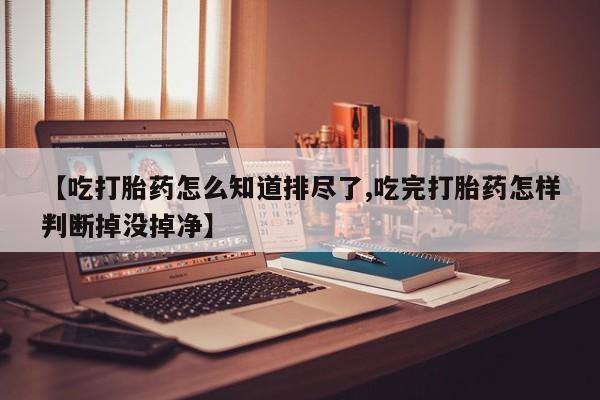 网上卖流产药联系方式，【吃打胎药怎么知道排尽了,吃完打胎药怎样判断掉没掉净】