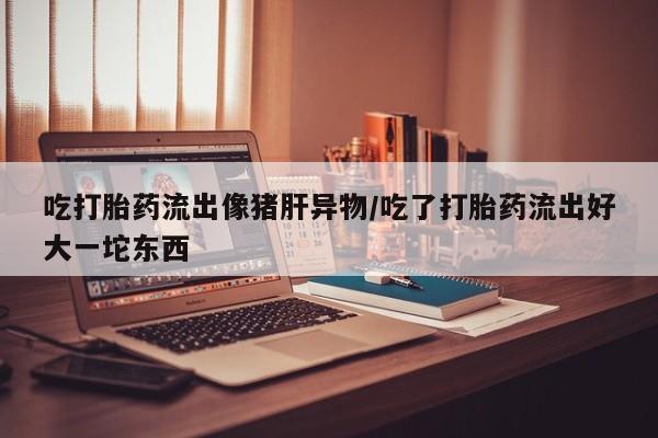 网上卖流产药联系方式，吃打胎药流出像猪肝异物/吃了打胎药流出好大一坨东西