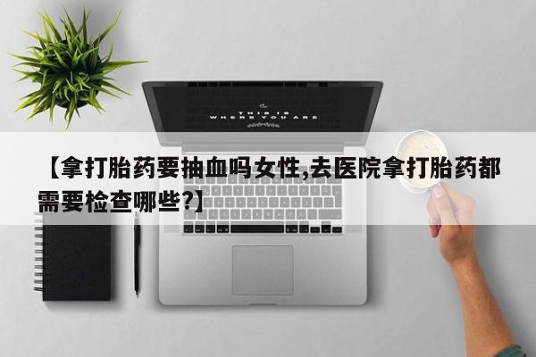 网上卖流产药联系方式，【拿打胎药要抽血吗女性,去医院拿打胎药都需要检查哪些?】