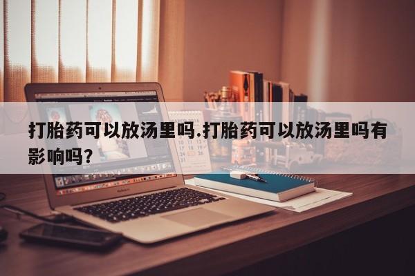 网上卖流产药联系方式，打胎药可以放汤里吗.打胎药可以放汤里吗有影响吗？