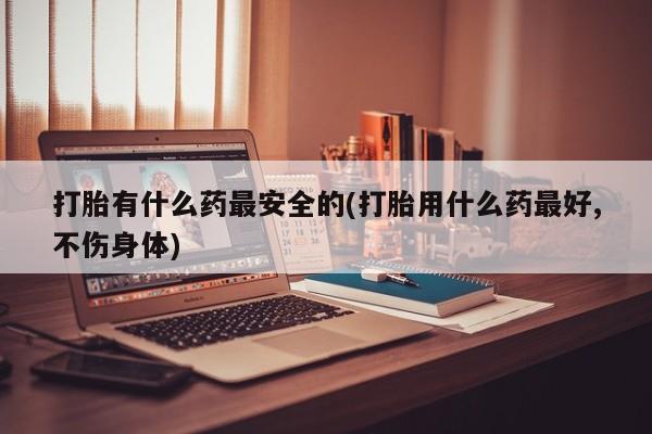 网上卖流产药联系方式，打胎有什么药最安全的(打胎用什么药最好,不伤身体)