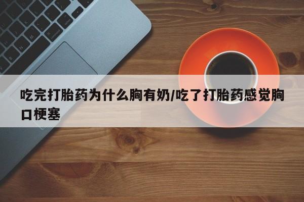 网上卖流产药联系方式，吃完打胎药为什么胸有奶/吃了打胎药感觉胸口梗塞