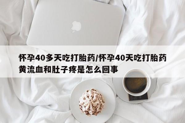 网上卖流产药联系方式，怀孕40多天吃打胎药/怀孕40天吃打胎药黄流血和肚子疼是怎么回事