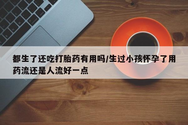 网上卖流产药联系方式，都生了还吃打胎药有用吗/生过小孩怀孕了用药流还是人流好一点