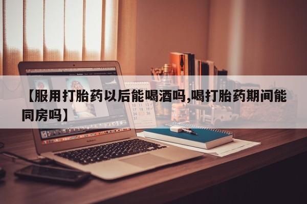 网上卖流产药联系方式，【服用打胎药以后能喝酒吗,喝打胎药期间能同房吗】