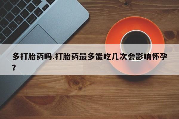 网上卖流产药联系方式，多打胎药吗.打胎药最多能吃几次会影响怀孕？