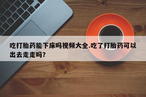 网上卖流产药联系方式，吃打胎药能下床吗视频大全.吃了打胎药可以出去走走吗？