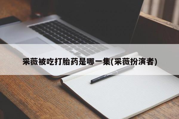 网上卖流产药联系方式，采薇被吃打胎药是哪一集(采薇扮演者)