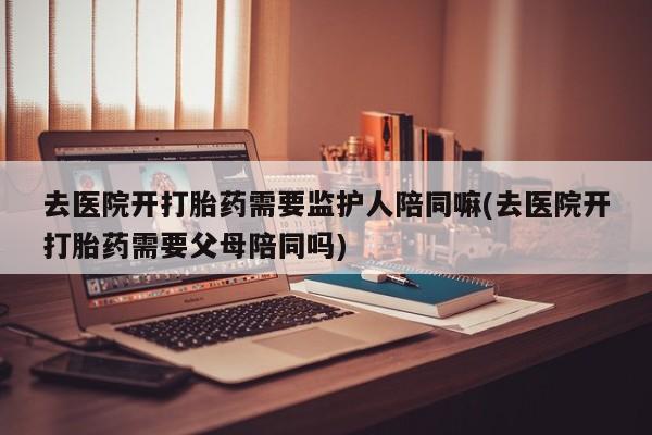 网上卖流产药联系方式，去医院开打胎药需要监护人陪同嘛(去医院开打胎药需要父母陪同吗)